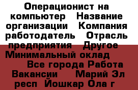 Операционист на компьютер › Название организации ­ Компания-работодатель › Отрасль предприятия ­ Другое › Минимальный оклад ­ 19 000 - Все города Работа » Вакансии   . Марий Эл респ.,Йошкар-Ола г.